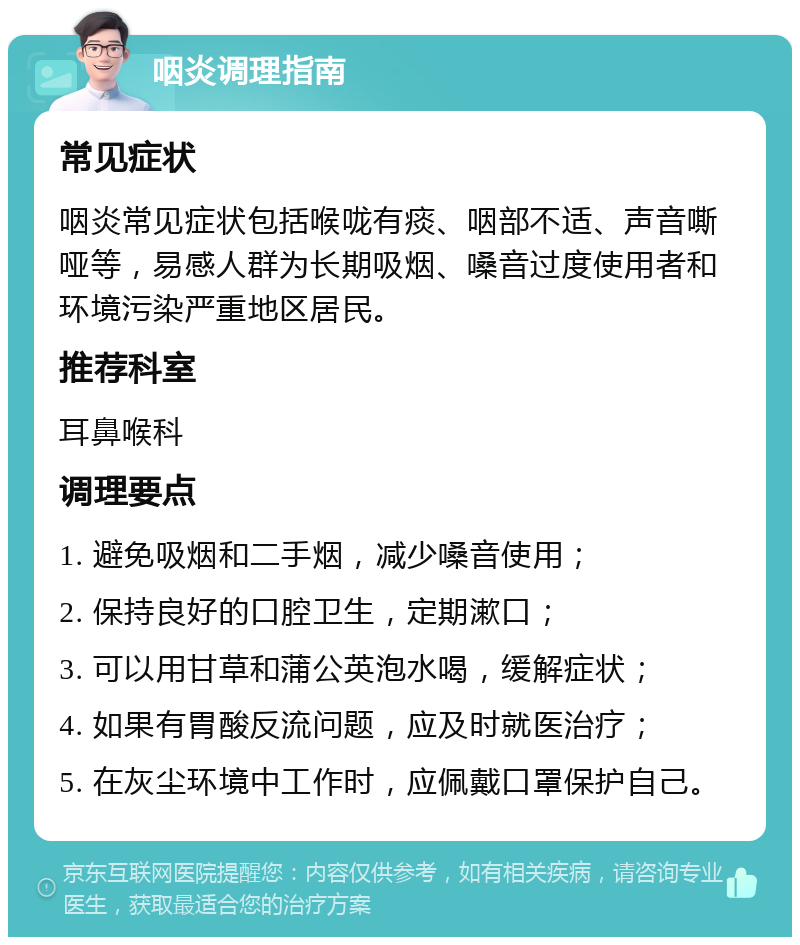 咽炎调理指南 常见症状 咽炎常见症状包括喉咙有痰、咽部不适、声音嘶哑等，易感人群为长期吸烟、嗓音过度使用者和环境污染严重地区居民。 推荐科室 耳鼻喉科 调理要点 1. 避免吸烟和二手烟，减少嗓音使用； 2. 保持良好的口腔卫生，定期漱口； 3. 可以用甘草和蒲公英泡水喝，缓解症状； 4. 如果有胃酸反流问题，应及时就医治疗； 5. 在灰尘环境中工作时，应佩戴口罩保护自己。