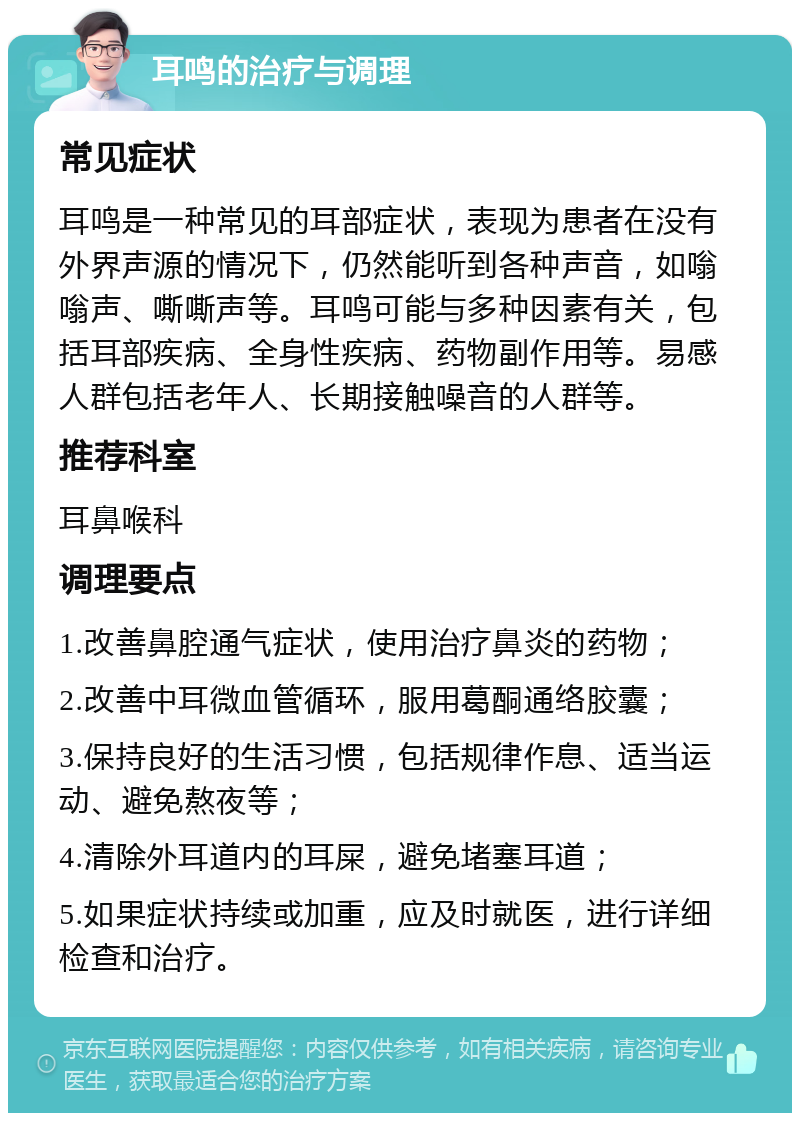 耳鸣的治疗与调理 常见症状 耳鸣是一种常见的耳部症状，表现为患者在没有外界声源的情况下，仍然能听到各种声音，如嗡嗡声、嘶嘶声等。耳鸣可能与多种因素有关，包括耳部疾病、全身性疾病、药物副作用等。易感人群包括老年人、长期接触噪音的人群等。 推荐科室 耳鼻喉科 调理要点 1.改善鼻腔通气症状，使用治疗鼻炎的药物； 2.改善中耳微血管循环，服用葛酮通络胶囊； 3.保持良好的生活习惯，包括规律作息、适当运动、避免熬夜等； 4.清除外耳道内的耳屎，避免堵塞耳道； 5.如果症状持续或加重，应及时就医，进行详细检查和治疗。