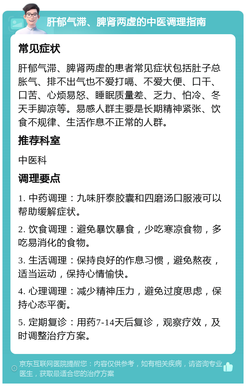 肝郁气滞、脾肾两虚的中医调理指南 常见症状 肝郁气滞、脾肾两虚的患者常见症状包括肚子总胀气、排不出气也不爱打嗝、不爱大便、口干、口苦、心烦易怒、睡眠质量差、乏力、怕冷、冬天手脚凉等。易感人群主要是长期精神紧张、饮食不规律、生活作息不正常的人群。 推荐科室 中医科 调理要点 1. 中药调理：九味肝泰胶囊和四磨汤口服液可以帮助缓解症状。 2. 饮食调理：避免暴饮暴食，少吃寒凉食物，多吃易消化的食物。 3. 生活调理：保持良好的作息习惯，避免熬夜，适当运动，保持心情愉快。 4. 心理调理：减少精神压力，避免过度思虑，保持心态平衡。 5. 定期复诊：用药7-14天后复诊，观察疗效，及时调整治疗方案。