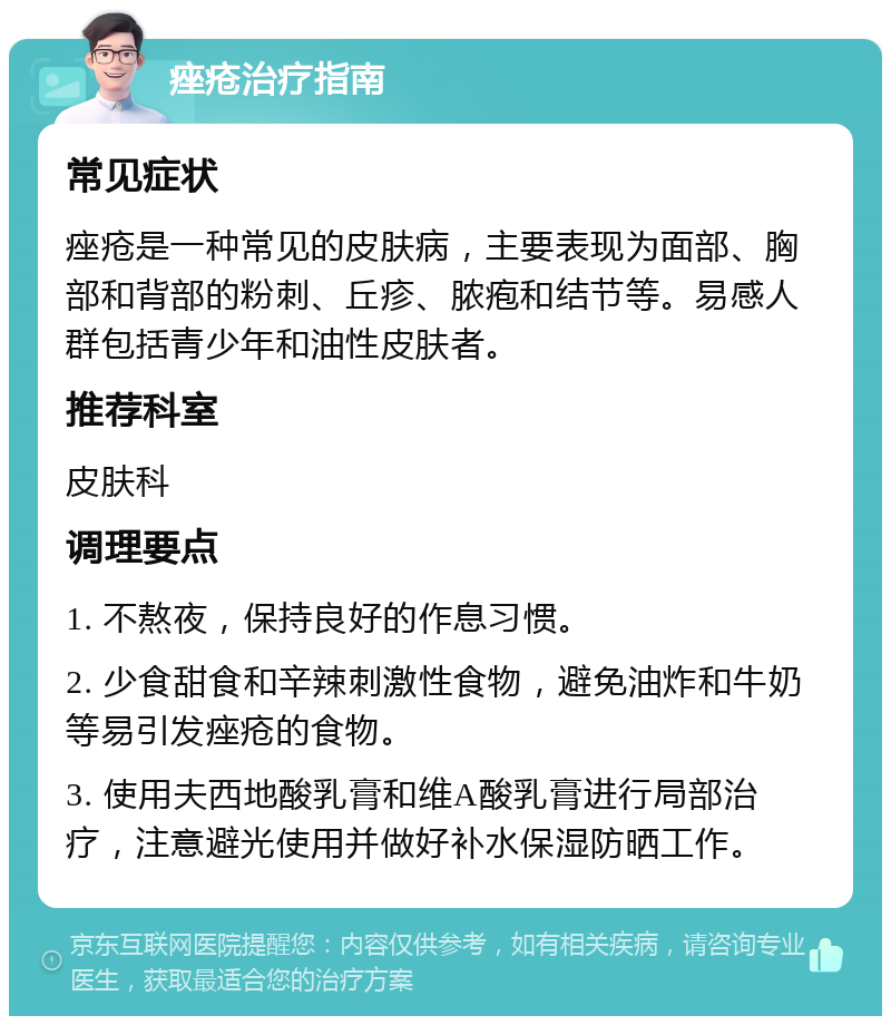 痤疮治疗指南 常见症状 痤疮是一种常见的皮肤病，主要表现为面部、胸部和背部的粉刺、丘疹、脓疱和结节等。易感人群包括青少年和油性皮肤者。 推荐科室 皮肤科 调理要点 1. 不熬夜，保持良好的作息习惯。 2. 少食甜食和辛辣刺激性食物，避免油炸和牛奶等易引发痤疮的食物。 3. 使用夫西地酸乳膏和维A酸乳膏进行局部治疗，注意避光使用并做好补水保湿防晒工作。