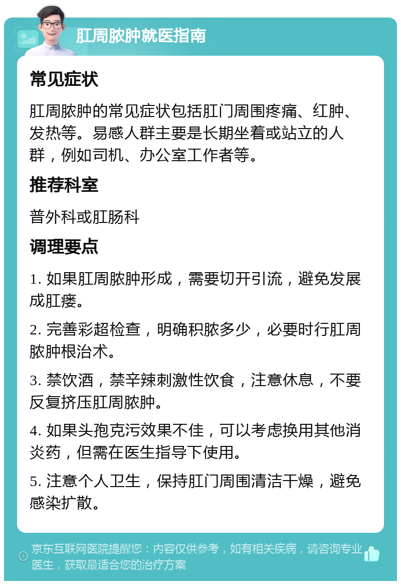 肛周脓肿就医指南 常见症状 肛周脓肿的常见症状包括肛门周围疼痛、红肿、发热等。易感人群主要是长期坐着或站立的人群，例如司机、办公室工作者等。 推荐科室 普外科或肛肠科 调理要点 1. 如果肛周脓肿形成，需要切开引流，避免发展成肛瘘。 2. 完善彩超检查，明确积脓多少，必要时行肛周脓肿根治术。 3. 禁饮酒，禁辛辣刺激性饮食，注意休息，不要反复挤压肛周脓肿。 4. 如果头孢克污效果不佳，可以考虑换用其他消炎药，但需在医生指导下使用。 5. 注意个人卫生，保持肛门周围清洁干燥，避免感染扩散。