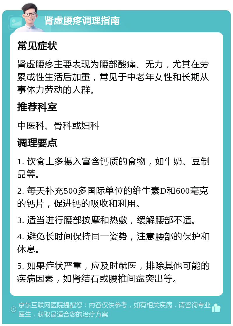 肾虚腰疼调理指南 常见症状 肾虚腰疼主要表现为腰部酸痛、无力，尤其在劳累或性生活后加重，常见于中老年女性和长期从事体力劳动的人群。 推荐科室 中医科、骨科或妇科 调理要点 1. 饮食上多摄入富含钙质的食物，如牛奶、豆制品等。 2. 每天补充500多国际单位的维生素D和600毫克的钙片，促进钙的吸收和利用。 3. 适当进行腰部按摩和热敷，缓解腰部不适。 4. 避免长时间保持同一姿势，注意腰部的保护和休息。 5. 如果症状严重，应及时就医，排除其他可能的疾病因素，如肾结石或腰椎间盘突出等。