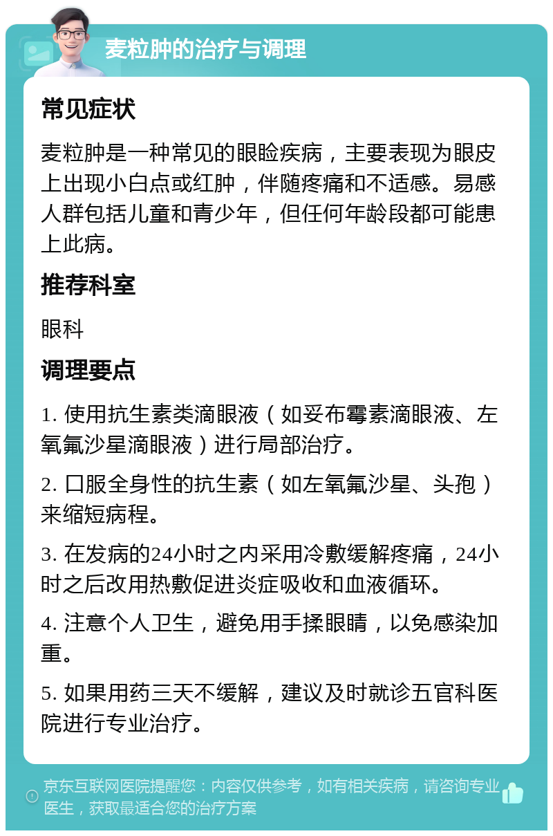 麦粒肿的治疗与调理 常见症状 麦粒肿是一种常见的眼睑疾病，主要表现为眼皮上出现小白点或红肿，伴随疼痛和不适感。易感人群包括儿童和青少年，但任何年龄段都可能患上此病。 推荐科室 眼科 调理要点 1. 使用抗生素类滴眼液（如妥布霉素滴眼液、左氧氟沙星滴眼液）进行局部治疗。 2. 口服全身性的抗生素（如左氧氟沙星、头孢）来缩短病程。 3. 在发病的24小时之内采用冷敷缓解疼痛，24小时之后改用热敷促进炎症吸收和血液循环。 4. 注意个人卫生，避免用手揉眼睛，以免感染加重。 5. 如果用药三天不缓解，建议及时就诊五官科医院进行专业治疗。