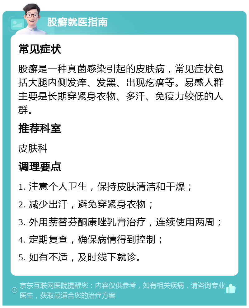 股癣就医指南 常见症状 股癣是一种真菌感染引起的皮肤病，常见症状包括大腿内侧发痒、发黑、出现疙瘩等。易感人群主要是长期穿紧身衣物、多汗、免疫力较低的人群。 推荐科室 皮肤科 调理要点 1. 注意个人卫生，保持皮肤清洁和干燥； 2. 减少出汗，避免穿紧身衣物； 3. 外用萘替芬酮康唑乳膏治疗，连续使用两周； 4. 定期复查，确保病情得到控制； 5. 如有不适，及时线下就诊。