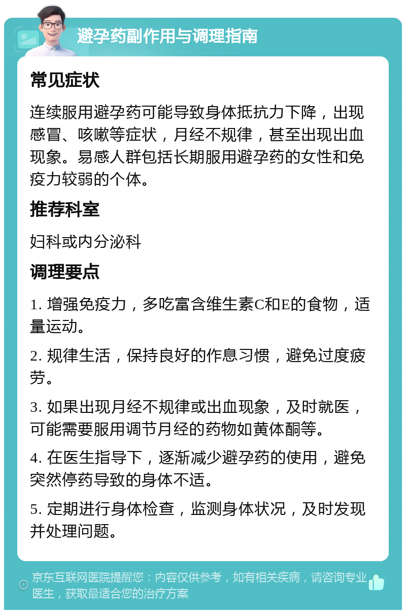 避孕药副作用与调理指南 常见症状 连续服用避孕药可能导致身体抵抗力下降，出现感冒、咳嗽等症状，月经不规律，甚至出现出血现象。易感人群包括长期服用避孕药的女性和免疫力较弱的个体。 推荐科室 妇科或内分泌科 调理要点 1. 增强免疫力，多吃富含维生素C和E的食物，适量运动。 2. 规律生活，保持良好的作息习惯，避免过度疲劳。 3. 如果出现月经不规律或出血现象，及时就医，可能需要服用调节月经的药物如黄体酮等。 4. 在医生指导下，逐渐减少避孕药的使用，避免突然停药导致的身体不适。 5. 定期进行身体检查，监测身体状况，及时发现并处理问题。