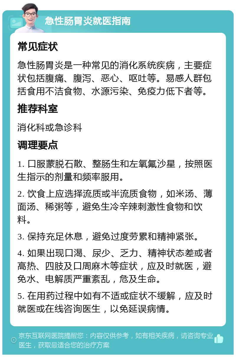 急性肠胃炎就医指南 常见症状 急性肠胃炎是一种常见的消化系统疾病，主要症状包括腹痛、腹泻、恶心、呕吐等。易感人群包括食用不洁食物、水源污染、免疫力低下者等。 推荐科室 消化科或急诊科 调理要点 1. 口服蒙脱石散、整肠生和左氧氟沙星，按照医生指示的剂量和频率服用。 2. 饮食上应选择流质或半流质食物，如米汤、薄面汤、稀粥等，避免生冷辛辣刺激性食物和饮料。 3. 保持充足休息，避免过度劳累和精神紧张。 4. 如果出现口渴、尿少、乏力、精神状态差或者高热、四肢及口周麻木等症状，应及时就医，避免水、电解质严重紊乱，危及生命。 5. 在用药过程中如有不适或症状不缓解，应及时就医或在线咨询医生，以免延误病情。