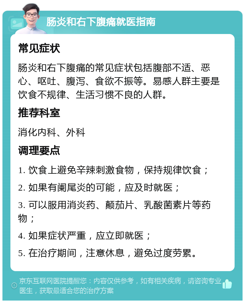 肠炎和右下腹痛就医指南 常见症状 肠炎和右下腹痛的常见症状包括腹部不适、恶心、呕吐、腹泻、食欲不振等。易感人群主要是饮食不规律、生活习惯不良的人群。 推荐科室 消化内科、外科 调理要点 1. 饮食上避免辛辣刺激食物，保持规律饮食； 2. 如果有阑尾炎的可能，应及时就医； 3. 可以服用消炎药、颠茄片、乳酸菌素片等药物； 4. 如果症状严重，应立即就医； 5. 在治疗期间，注意休息，避免过度劳累。