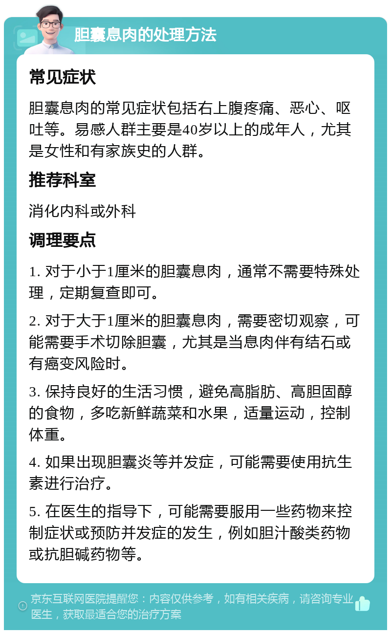 胆囊息肉的处理方法 常见症状 胆囊息肉的常见症状包括右上腹疼痛、恶心、呕吐等。易感人群主要是40岁以上的成年人，尤其是女性和有家族史的人群。 推荐科室 消化内科或外科 调理要点 1. 对于小于1厘米的胆囊息肉，通常不需要特殊处理，定期复查即可。 2. 对于大于1厘米的胆囊息肉，需要密切观察，可能需要手术切除胆囊，尤其是当息肉伴有结石或有癌变风险时。 3. 保持良好的生活习惯，避免高脂肪、高胆固醇的食物，多吃新鲜蔬菜和水果，适量运动，控制体重。 4. 如果出现胆囊炎等并发症，可能需要使用抗生素进行治疗。 5. 在医生的指导下，可能需要服用一些药物来控制症状或预防并发症的发生，例如胆汁酸类药物或抗胆碱药物等。