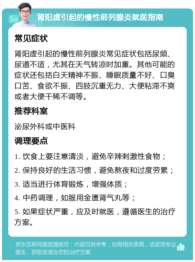 肾阳虚引起的慢性前列腺炎就医指南 常见症状 肾阳虚引起的慢性前列腺炎常见症状包括尿频、尿道不适，尤其在天气转凉时加重。其他可能的症状还包括白天精神不振、睡眠质量不好、口臭口苦、食欲不振、四肢沉重无力、大便粘滞不爽或者大便干稀不调等。 推荐科室 泌尿外科或中医科 调理要点 1. 饮食上要注意清淡，避免辛辣刺激性食物； 2. 保持良好的生活习惯，避免熬夜和过度劳累； 3. 适当进行体育锻炼，增强体质； 4. 中药调理，如服用金匮肾气丸等； 5. 如果症状严重，应及时就医，遵循医生的治疗方案。