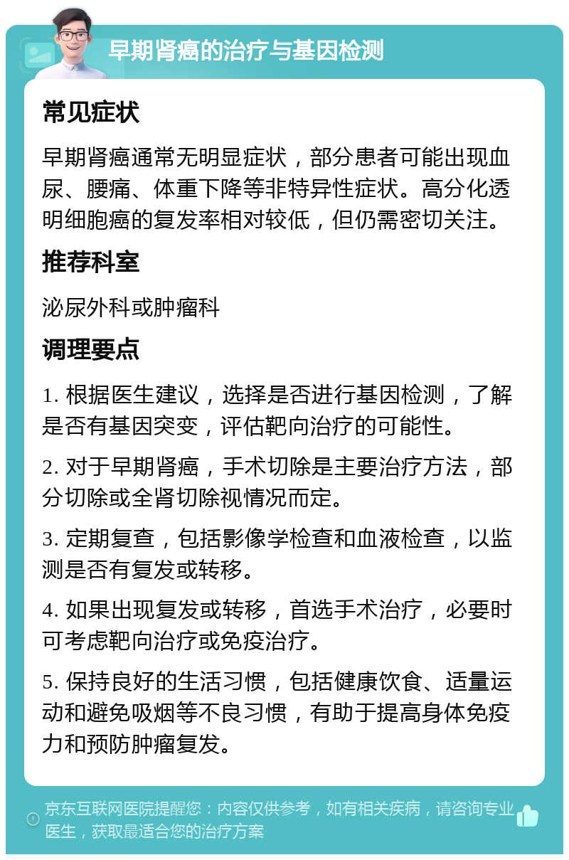 早期肾癌的治疗与基因检测 常见症状 早期肾癌通常无明显症状，部分患者可能出现血尿、腰痛、体重下降等非特异性症状。高分化透明细胞癌的复发率相对较低，但仍需密切关注。 推荐科室 泌尿外科或肿瘤科 调理要点 1. 根据医生建议，选择是否进行基因检测，了解是否有基因突变，评估靶向治疗的可能性。 2. 对于早期肾癌，手术切除是主要治疗方法，部分切除或全肾切除视情况而定。 3. 定期复查，包括影像学检查和血液检查，以监测是否有复发或转移。 4. 如果出现复发或转移，首选手术治疗，必要时可考虑靶向治疗或免疫治疗。 5. 保持良好的生活习惯，包括健康饮食、适量运动和避免吸烟等不良习惯，有助于提高身体免疫力和预防肿瘤复发。