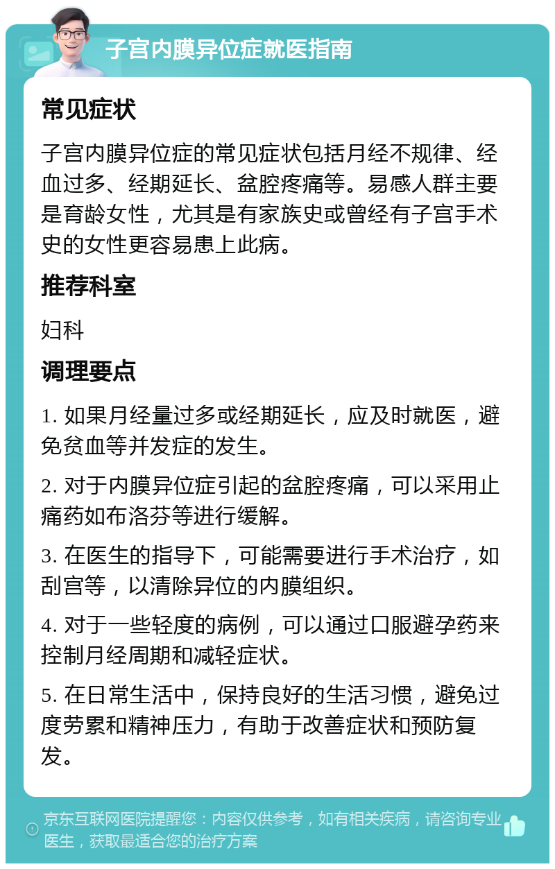 子宫内膜异位症就医指南 常见症状 子宫内膜异位症的常见症状包括月经不规律、经血过多、经期延长、盆腔疼痛等。易感人群主要是育龄女性，尤其是有家族史或曾经有子宫手术史的女性更容易患上此病。 推荐科室 妇科 调理要点 1. 如果月经量过多或经期延长，应及时就医，避免贫血等并发症的发生。 2. 对于内膜异位症引起的盆腔疼痛，可以采用止痛药如布洛芬等进行缓解。 3. 在医生的指导下，可能需要进行手术治疗，如刮宫等，以清除异位的内膜组织。 4. 对于一些轻度的病例，可以通过口服避孕药来控制月经周期和减轻症状。 5. 在日常生活中，保持良好的生活习惯，避免过度劳累和精神压力，有助于改善症状和预防复发。