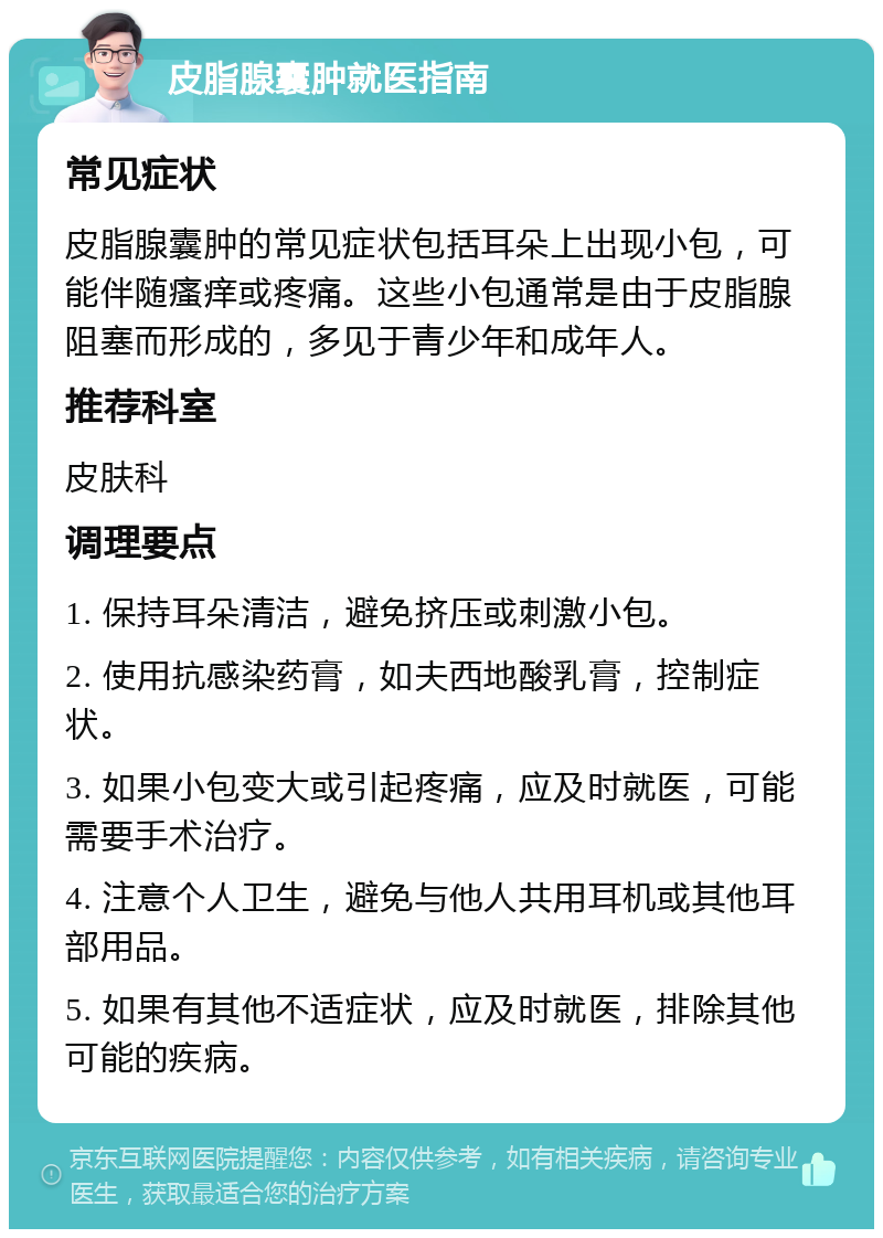 皮脂腺囊肿就医指南 常见症状 皮脂腺囊肿的常见症状包括耳朵上出现小包，可能伴随瘙痒或疼痛。这些小包通常是由于皮脂腺阻塞而形成的，多见于青少年和成年人。 推荐科室 皮肤科 调理要点 1. 保持耳朵清洁，避免挤压或刺激小包。 2. 使用抗感染药膏，如夫西地酸乳膏，控制症状。 3. 如果小包变大或引起疼痛，应及时就医，可能需要手术治疗。 4. 注意个人卫生，避免与他人共用耳机或其他耳部用品。 5. 如果有其他不适症状，应及时就医，排除其他可能的疾病。