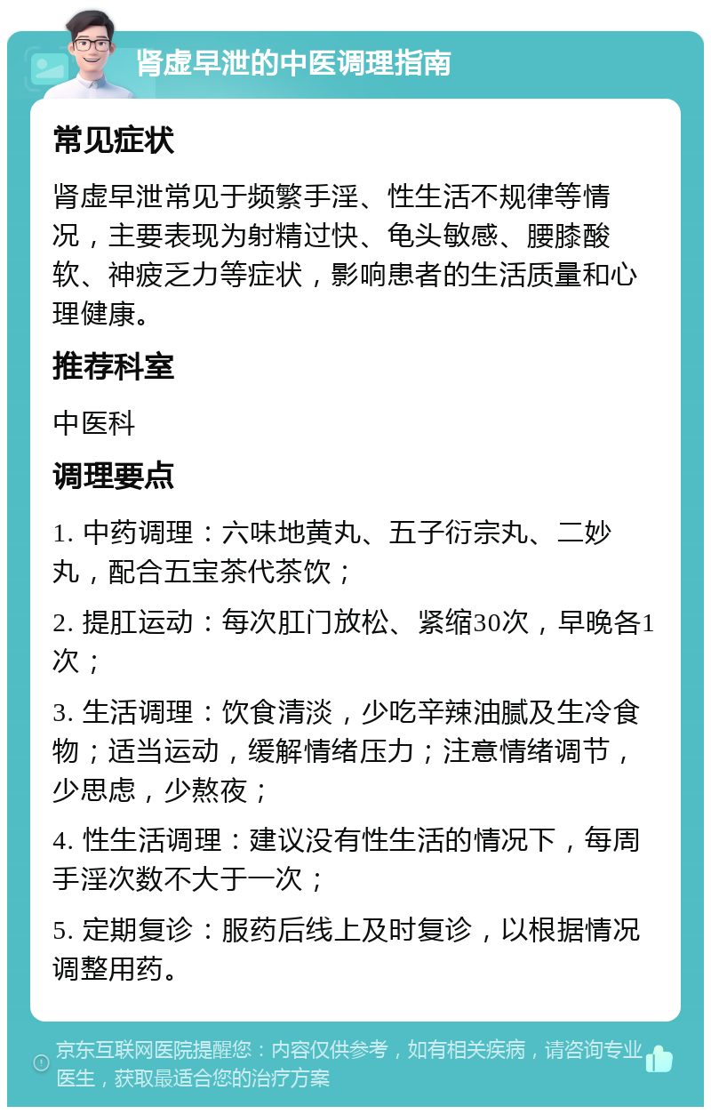 肾虚早泄的中医调理指南 常见症状 肾虚早泄常见于频繁手淫、性生活不规律等情况，主要表现为射精过快、龟头敏感、腰膝酸软、神疲乏力等症状，影响患者的生活质量和心理健康。 推荐科室 中医科 调理要点 1. 中药调理：六味地黄丸、五子衍宗丸、二妙丸，配合五宝茶代茶饮； 2. 提肛运动：每次肛门放松、紧缩30次，早晚各1次； 3. 生活调理：饮食清淡，少吃辛辣油腻及生冷食物；适当运动，缓解情绪压力；注意情绪调节，少思虑，少熬夜； 4. 性生活调理：建议没有性生活的情况下，每周手淫次数不大于一次； 5. 定期复诊：服药后线上及时复诊，以根据情况调整用药。