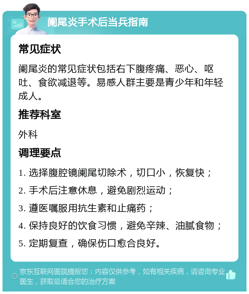 阑尾炎手术后当兵指南 常见症状 阑尾炎的常见症状包括右下腹疼痛、恶心、呕吐、食欲减退等。易感人群主要是青少年和年轻成人。 推荐科室 外科 调理要点 1. 选择腹腔镜阑尾切除术，切口小，恢复快； 2. 手术后注意休息，避免剧烈运动； 3. 遵医嘱服用抗生素和止痛药； 4. 保持良好的饮食习惯，避免辛辣、油腻食物； 5. 定期复查，确保伤口愈合良好。