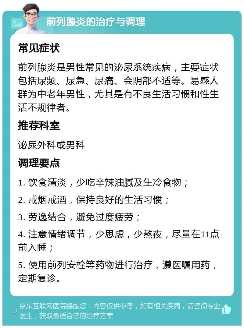 前列腺炎的治疗与调理 常见症状 前列腺炎是男性常见的泌尿系统疾病，主要症状包括尿频、尿急、尿痛、会阴部不适等。易感人群为中老年男性，尤其是有不良生活习惯和性生活不规律者。 推荐科室 泌尿外科或男科 调理要点 1. 饮食清淡，少吃辛辣油腻及生冷食物； 2. 戒烟戒酒，保持良好的生活习惯； 3. 劳逸结合，避免过度疲劳； 4. 注意情绪调节，少思虑，少熬夜，尽量在11点前入睡； 5. 使用前列安栓等药物进行治疗，遵医嘱用药，定期复诊。