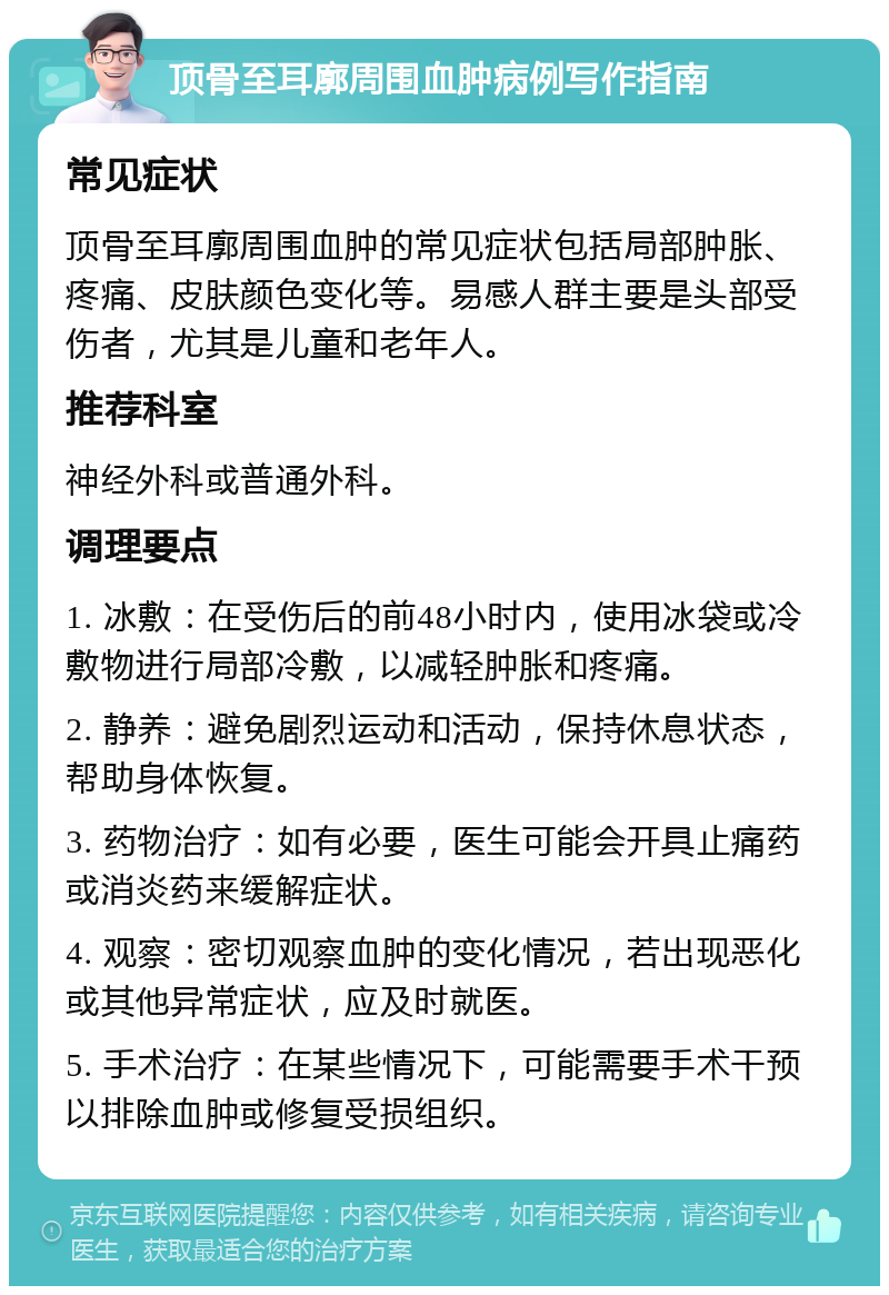 顶骨至耳廓周围血肿病例写作指南 常见症状 顶骨至耳廓周围血肿的常见症状包括局部肿胀、疼痛、皮肤颜色变化等。易感人群主要是头部受伤者，尤其是儿童和老年人。 推荐科室 神经外科或普通外科。 调理要点 1. 冰敷：在受伤后的前48小时内，使用冰袋或冷敷物进行局部冷敷，以减轻肿胀和疼痛。 2. 静养：避免剧烈运动和活动，保持休息状态，帮助身体恢复。 3. 药物治疗：如有必要，医生可能会开具止痛药或消炎药来缓解症状。 4. 观察：密切观察血肿的变化情况，若出现恶化或其他异常症状，应及时就医。 5. 手术治疗：在某些情况下，可能需要手术干预以排除血肿或修复受损组织。