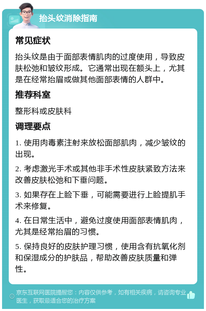 抬头纹消除指南 常见症状 抬头纹是由于面部表情肌肉的过度使用，导致皮肤松弛和皱纹形成。它通常出现在额头上，尤其是在经常抬眉或做其他面部表情的人群中。 推荐科室 整形科或皮肤科 调理要点 1. 使用肉毒素注射来放松面部肌肉，减少皱纹的出现。 2. 考虑激光手术或其他非手术性皮肤紧致方法来改善皮肤松弛和下垂问题。 3. 如果存在上睑下垂，可能需要进行上睑提肌手术来修复。 4. 在日常生活中，避免过度使用面部表情肌肉，尤其是经常抬眉的习惯。 5. 保持良好的皮肤护理习惯，使用含有抗氧化剂和保湿成分的护肤品，帮助改善皮肤质量和弹性。