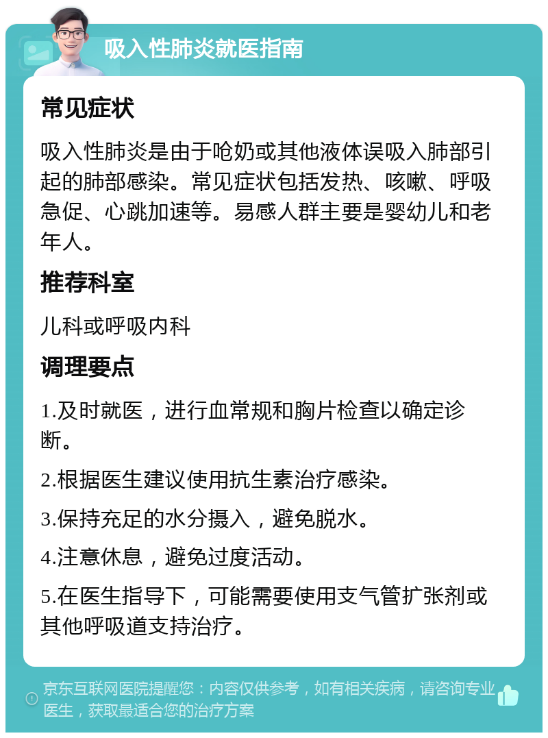 吸入性肺炎就医指南 常见症状 吸入性肺炎是由于呛奶或其他液体误吸入肺部引起的肺部感染。常见症状包括发热、咳嗽、呼吸急促、心跳加速等。易感人群主要是婴幼儿和老年人。 推荐科室 儿科或呼吸内科 调理要点 1.及时就医，进行血常规和胸片检查以确定诊断。 2.根据医生建议使用抗生素治疗感染。 3.保持充足的水分摄入，避免脱水。 4.注意休息，避免过度活动。 5.在医生指导下，可能需要使用支气管扩张剂或其他呼吸道支持治疗。