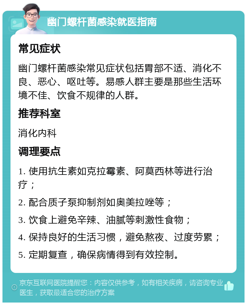 幽门螺杆菌感染就医指南 常见症状 幽门螺杆菌感染常见症状包括胃部不适、消化不良、恶心、呕吐等。易感人群主要是那些生活环境不佳、饮食不规律的人群。 推荐科室 消化内科 调理要点 1. 使用抗生素如克拉霉素、阿莫西林等进行治疗； 2. 配合质子泵抑制剂如奥美拉唑等； 3. 饮食上避免辛辣、油腻等刺激性食物； 4. 保持良好的生活习惯，避免熬夜、过度劳累； 5. 定期复查，确保病情得到有效控制。