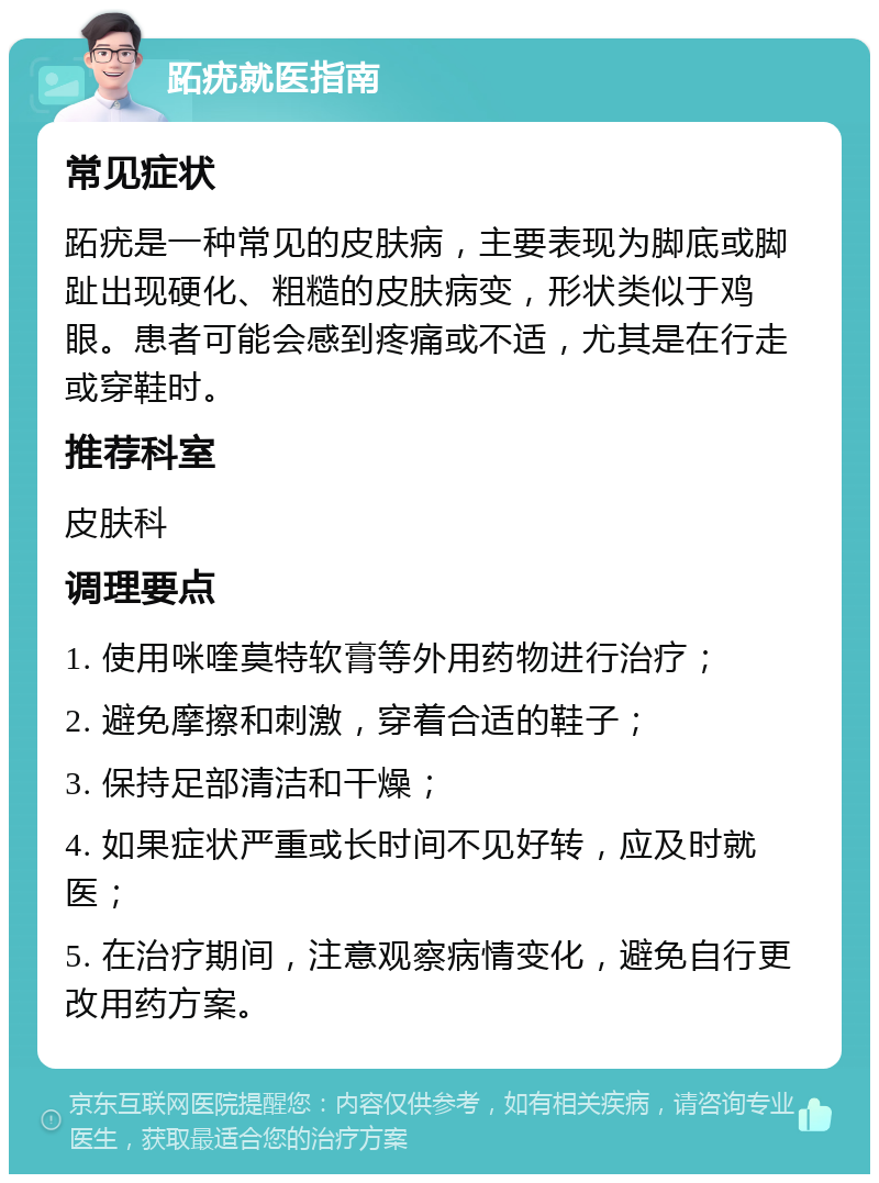 跖疣就医指南 常见症状 跖疣是一种常见的皮肤病，主要表现为脚底或脚趾出现硬化、粗糙的皮肤病变，形状类似于鸡眼。患者可能会感到疼痛或不适，尤其是在行走或穿鞋时。 推荐科室 皮肤科 调理要点 1. 使用咪喹莫特软膏等外用药物进行治疗； 2. 避免摩擦和刺激，穿着合适的鞋子； 3. 保持足部清洁和干燥； 4. 如果症状严重或长时间不见好转，应及时就医； 5. 在治疗期间，注意观察病情变化，避免自行更改用药方案。