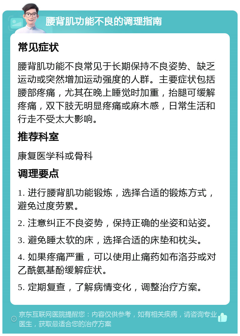 腰背肌功能不良的调理指南 常见症状 腰背肌功能不良常见于长期保持不良姿势、缺乏运动或突然增加运动强度的人群。主要症状包括腰部疼痛，尤其在晚上睡觉时加重，抬腿可缓解疼痛，双下肢无明显疼痛或麻木感，日常生活和行走不受太大影响。 推荐科室 康复医学科或骨科 调理要点 1. 进行腰背肌功能锻炼，选择合适的锻炼方式，避免过度劳累。 2. 注意纠正不良姿势，保持正确的坐姿和站姿。 3. 避免睡太软的床，选择合适的床垫和枕头。 4. 如果疼痛严重，可以使用止痛药如布洛芬或对乙酰氨基酚缓解症状。 5. 定期复查，了解病情变化，调整治疗方案。