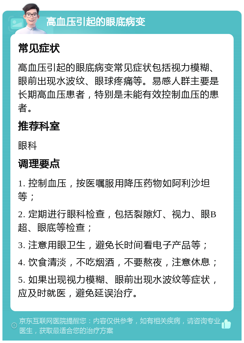 高血压引起的眼底病变 常见症状 高血压引起的眼底病变常见症状包括视力模糊、眼前出现水波纹、眼球疼痛等。易感人群主要是长期高血压患者，特别是未能有效控制血压的患者。 推荐科室 眼科 调理要点 1. 控制血压，按医嘱服用降压药物如阿利沙坦等； 2. 定期进行眼科检查，包括裂隙灯、视力、眼B超、眼底等检查； 3. 注意用眼卫生，避免长时间看电子产品等； 4. 饮食清淡，不吃烟酒，不要熬夜，注意休息； 5. 如果出现视力模糊、眼前出现水波纹等症状，应及时就医，避免延误治疗。