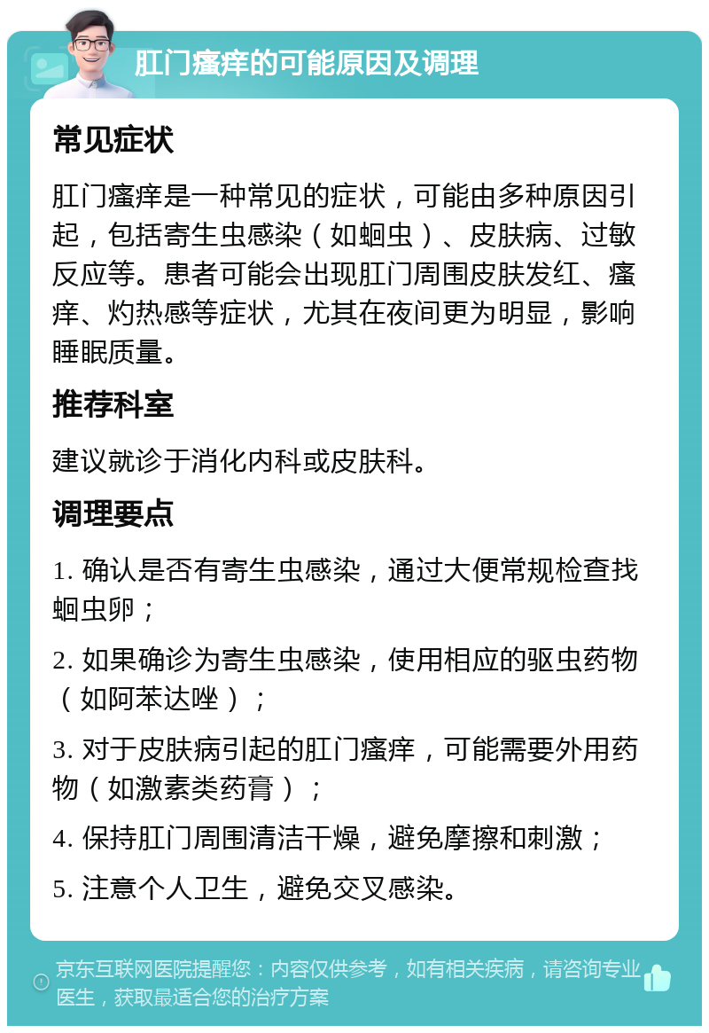 肛门瘙痒的可能原因及调理 常见症状 肛门瘙痒是一种常见的症状，可能由多种原因引起，包括寄生虫感染（如蛔虫）、皮肤病、过敏反应等。患者可能会出现肛门周围皮肤发红、瘙痒、灼热感等症状，尤其在夜间更为明显，影响睡眠质量。 推荐科室 建议就诊于消化内科或皮肤科。 调理要点 1. 确认是否有寄生虫感染，通过大便常规检查找蛔虫卵； 2. 如果确诊为寄生虫感染，使用相应的驱虫药物（如阿苯达唑）； 3. 对于皮肤病引起的肛门瘙痒，可能需要外用药物（如激素类药膏）； 4. 保持肛门周围清洁干燥，避免摩擦和刺激； 5. 注意个人卫生，避免交叉感染。