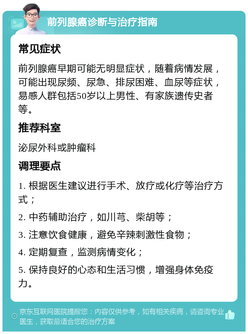 前列腺癌诊断与治疗指南 常见症状 前列腺癌早期可能无明显症状，随着病情发展，可能出现尿频、尿急、排尿困难、血尿等症状，易感人群包括50岁以上男性、有家族遗传史者等。 推荐科室 泌尿外科或肿瘤科 调理要点 1. 根据医生建议进行手术、放疗或化疗等治疗方式； 2. 中药辅助治疗，如川芎、柴胡等； 3. 注意饮食健康，避免辛辣刺激性食物； 4. 定期复查，监测病情变化； 5. 保持良好的心态和生活习惯，增强身体免疫力。