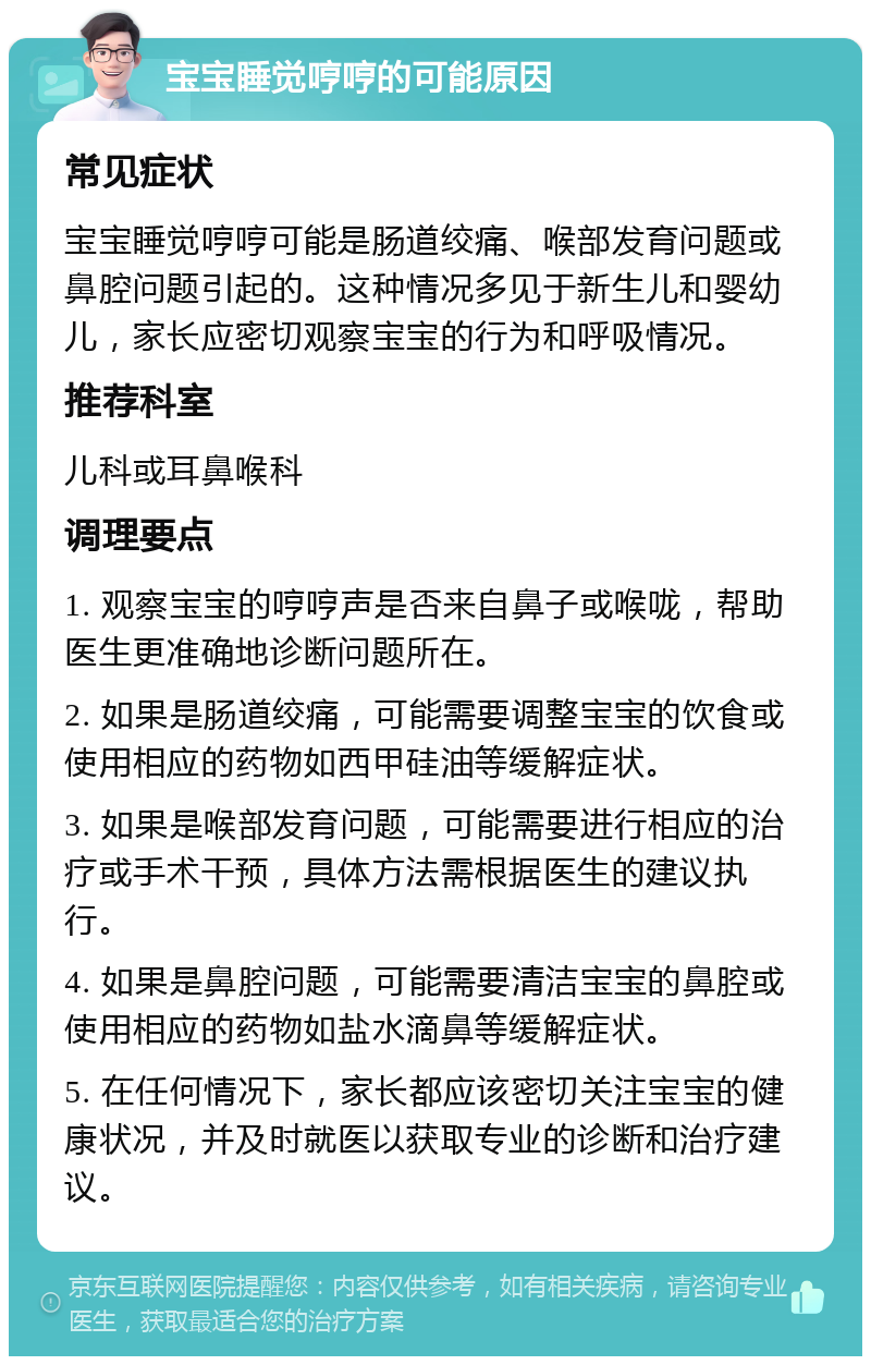 宝宝睡觉哼哼的可能原因 常见症状 宝宝睡觉哼哼可能是肠道绞痛、喉部发育问题或鼻腔问题引起的。这种情况多见于新生儿和婴幼儿，家长应密切观察宝宝的行为和呼吸情况。 推荐科室 儿科或耳鼻喉科 调理要点 1. 观察宝宝的哼哼声是否来自鼻子或喉咙，帮助医生更准确地诊断问题所在。 2. 如果是肠道绞痛，可能需要调整宝宝的饮食或使用相应的药物如西甲硅油等缓解症状。 3. 如果是喉部发育问题，可能需要进行相应的治疗或手术干预，具体方法需根据医生的建议执行。 4. 如果是鼻腔问题，可能需要清洁宝宝的鼻腔或使用相应的药物如盐水滴鼻等缓解症状。 5. 在任何情况下，家长都应该密切关注宝宝的健康状况，并及时就医以获取专业的诊断和治疗建议。