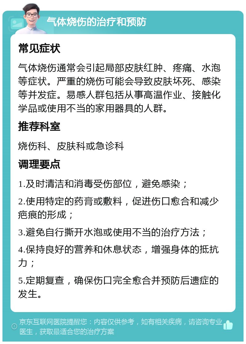 气体烧伤的治疗和预防 常见症状 气体烧伤通常会引起局部皮肤红肿、疼痛、水泡等症状。严重的烧伤可能会导致皮肤坏死、感染等并发症。易感人群包括从事高温作业、接触化学品或使用不当的家用器具的人群。 推荐科室 烧伤科、皮肤科或急诊科 调理要点 1.及时清洁和消毒受伤部位，避免感染； 2.使用特定的药膏或敷料，促进伤口愈合和减少疤痕的形成； 3.避免自行撕开水泡或使用不当的治疗方法； 4.保持良好的营养和休息状态，增强身体的抵抗力； 5.定期复查，确保伤口完全愈合并预防后遗症的发生。