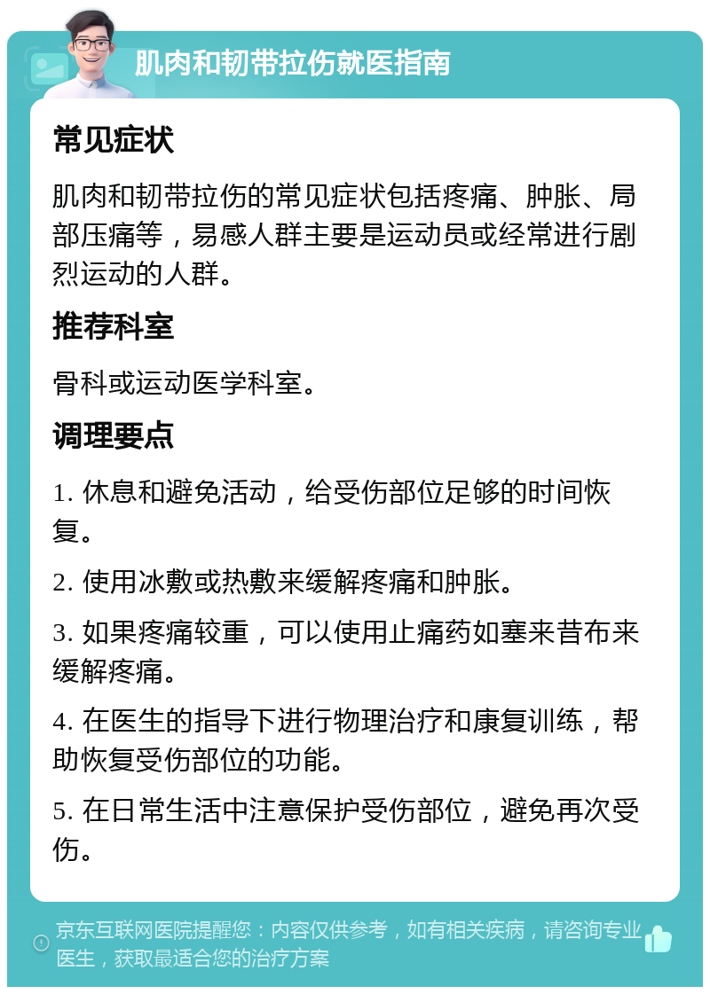 肌肉和韧带拉伤就医指南 常见症状 肌肉和韧带拉伤的常见症状包括疼痛、肿胀、局部压痛等，易感人群主要是运动员或经常进行剧烈运动的人群。 推荐科室 骨科或运动医学科室。 调理要点 1. 休息和避免活动，给受伤部位足够的时间恢复。 2. 使用冰敷或热敷来缓解疼痛和肿胀。 3. 如果疼痛较重，可以使用止痛药如塞来昔布来缓解疼痛。 4. 在医生的指导下进行物理治疗和康复训练，帮助恢复受伤部位的功能。 5. 在日常生活中注意保护受伤部位，避免再次受伤。