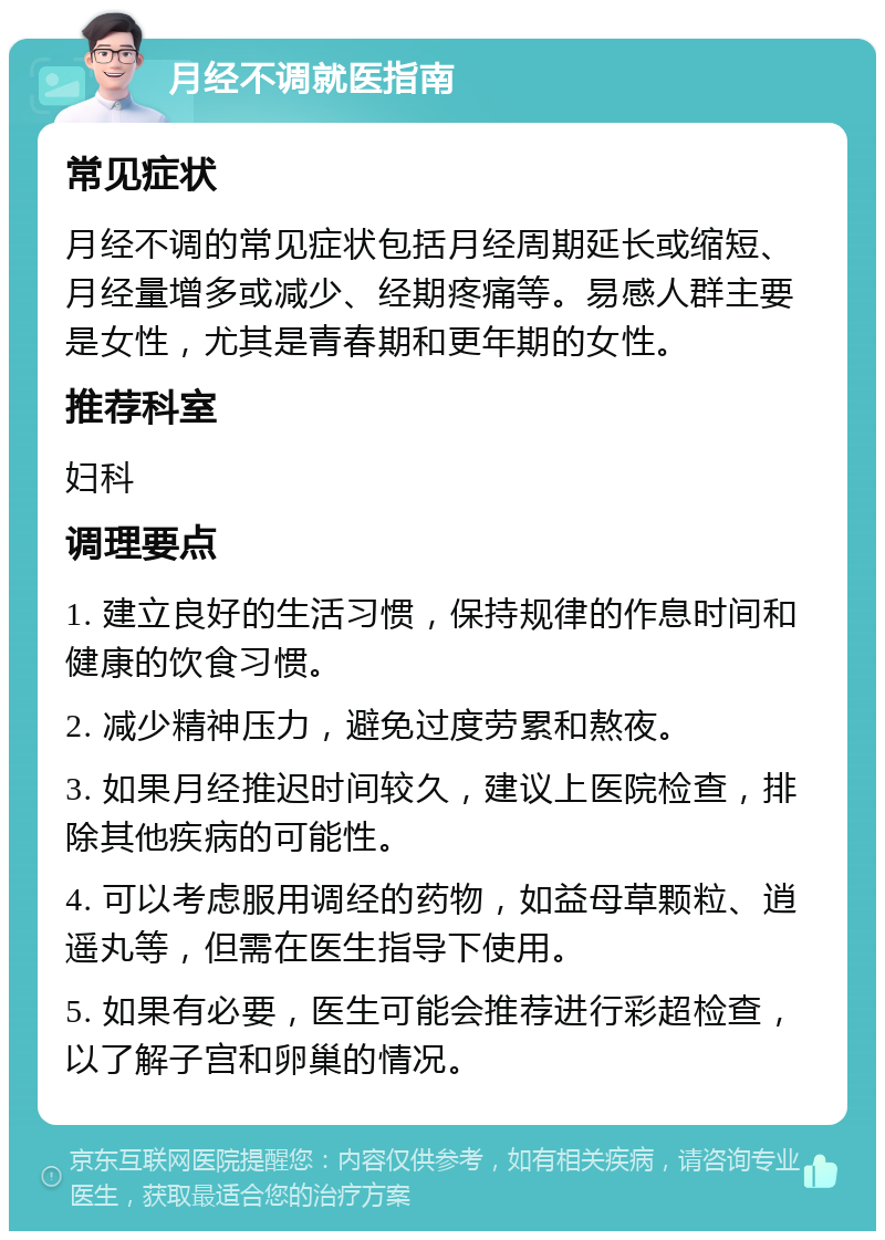 月经不调就医指南 常见症状 月经不调的常见症状包括月经周期延长或缩短、月经量增多或减少、经期疼痛等。易感人群主要是女性，尤其是青春期和更年期的女性。 推荐科室 妇科 调理要点 1. 建立良好的生活习惯，保持规律的作息时间和健康的饮食习惯。 2. 减少精神压力，避免过度劳累和熬夜。 3. 如果月经推迟时间较久，建议上医院检查，排除其他疾病的可能性。 4. 可以考虑服用调经的药物，如益母草颗粒、逍遥丸等，但需在医生指导下使用。 5. 如果有必要，医生可能会推荐进行彩超检查，以了解子宫和卵巢的情况。