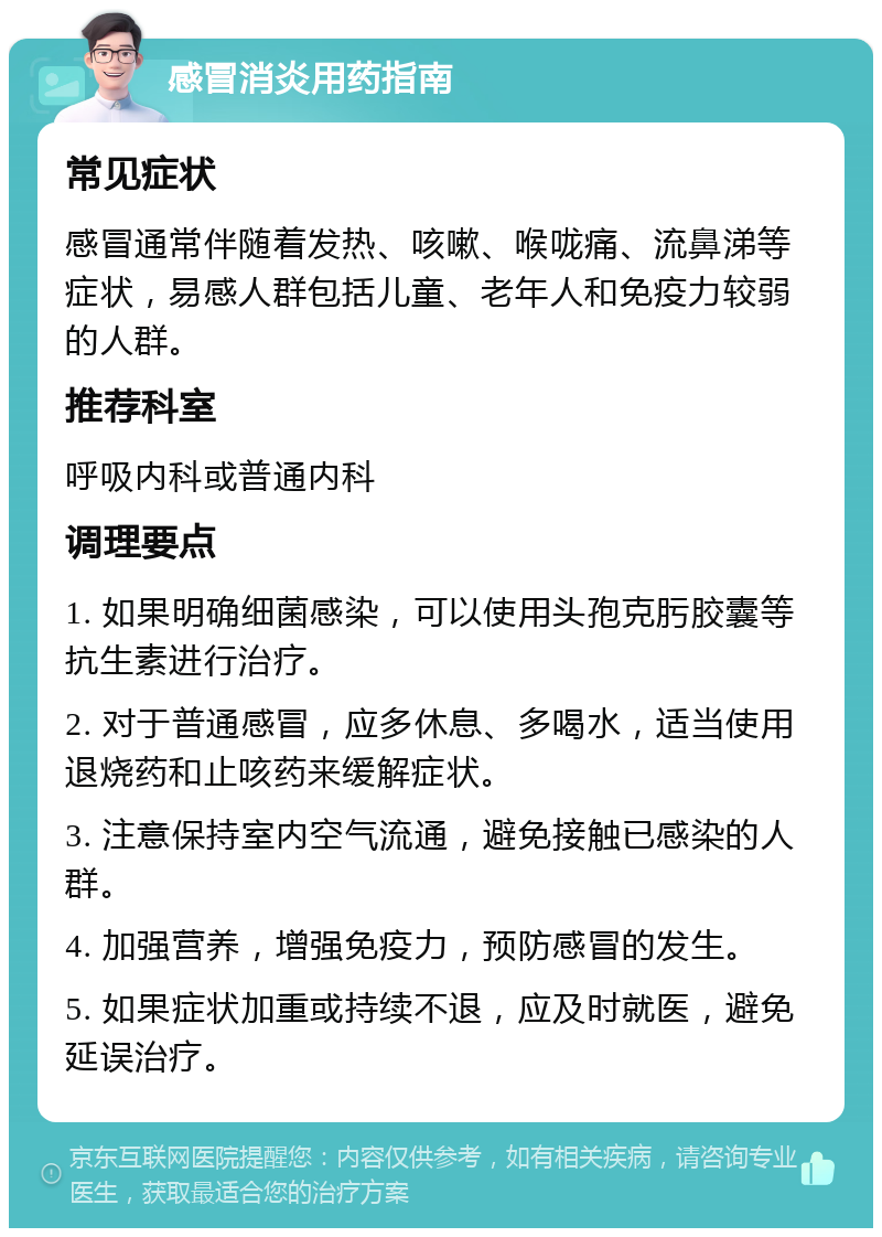 感冒消炎用药指南 常见症状 感冒通常伴随着发热、咳嗽、喉咙痛、流鼻涕等症状，易感人群包括儿童、老年人和免疫力较弱的人群。 推荐科室 呼吸内科或普通内科 调理要点 1. 如果明确细菌感染，可以使用头孢克肟胶囊等抗生素进行治疗。 2. 对于普通感冒，应多休息、多喝水，适当使用退烧药和止咳药来缓解症状。 3. 注意保持室内空气流通，避免接触已感染的人群。 4. 加强营养，增强免疫力，预防感冒的发生。 5. 如果症状加重或持续不退，应及时就医，避免延误治疗。