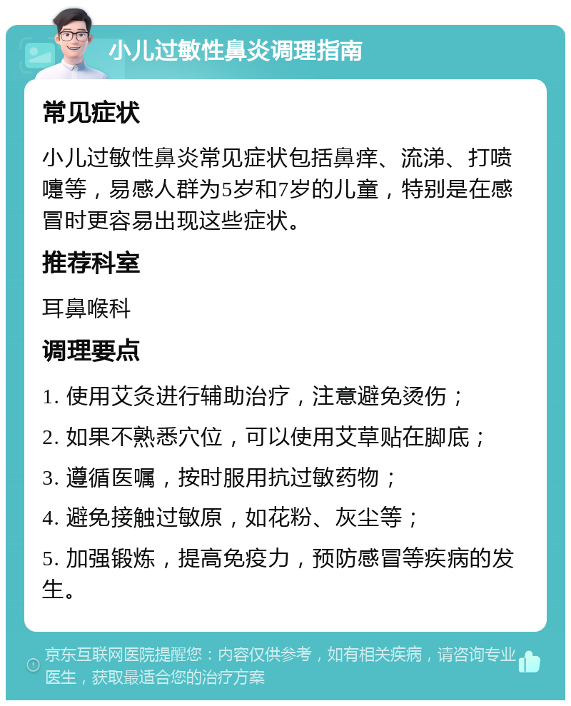 小儿过敏性鼻炎调理指南 常见症状 小儿过敏性鼻炎常见症状包括鼻痒、流涕、打喷嚏等，易感人群为5岁和7岁的儿童，特别是在感冒时更容易出现这些症状。 推荐科室 耳鼻喉科 调理要点 1. 使用艾灸进行辅助治疗，注意避免烫伤； 2. 如果不熟悉穴位，可以使用艾草贴在脚底； 3. 遵循医嘱，按时服用抗过敏药物； 4. 避免接触过敏原，如花粉、灰尘等； 5. 加强锻炼，提高免疫力，预防感冒等疾病的发生。