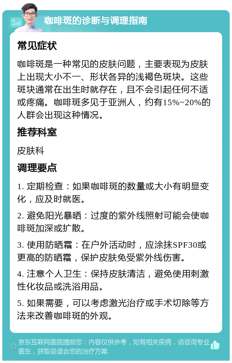 咖啡斑的诊断与调理指南 常见症状 咖啡斑是一种常见的皮肤问题，主要表现为皮肤上出现大小不一、形状各异的浅褐色斑块。这些斑块通常在出生时就存在，且不会引起任何不适或疼痛。咖啡斑多见于亚洲人，约有15%~20%的人群会出现这种情况。 推荐科室 皮肤科 调理要点 1. 定期检查：如果咖啡斑的数量或大小有明显变化，应及时就医。 2. 避免阳光暴晒：过度的紫外线照射可能会使咖啡斑加深或扩散。 3. 使用防晒霜：在户外活动时，应涂抹SPF30或更高的防晒霜，保护皮肤免受紫外线伤害。 4. 注意个人卫生：保持皮肤清洁，避免使用刺激性化妆品或洗浴用品。 5. 如果需要，可以考虑激光治疗或手术切除等方法来改善咖啡斑的外观。