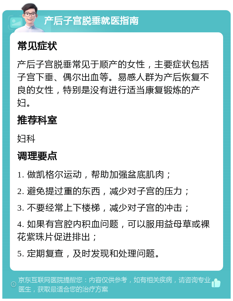 产后子宫脱垂就医指南 常见症状 产后子宫脱垂常见于顺产的女性，主要症状包括子宫下垂、偶尔出血等。易感人群为产后恢复不良的女性，特别是没有进行适当康复锻炼的产妇。 推荐科室 妇科 调理要点 1. 做凯格尔运动，帮助加强盆底肌肉； 2. 避免提过重的东西，减少对子宫的压力； 3. 不要经常上下楼梯，减少对子宫的冲击； 4. 如果有宫腔内积血问题，可以服用益母草或裸花紫珠片促进排出； 5. 定期复查，及时发现和处理问题。