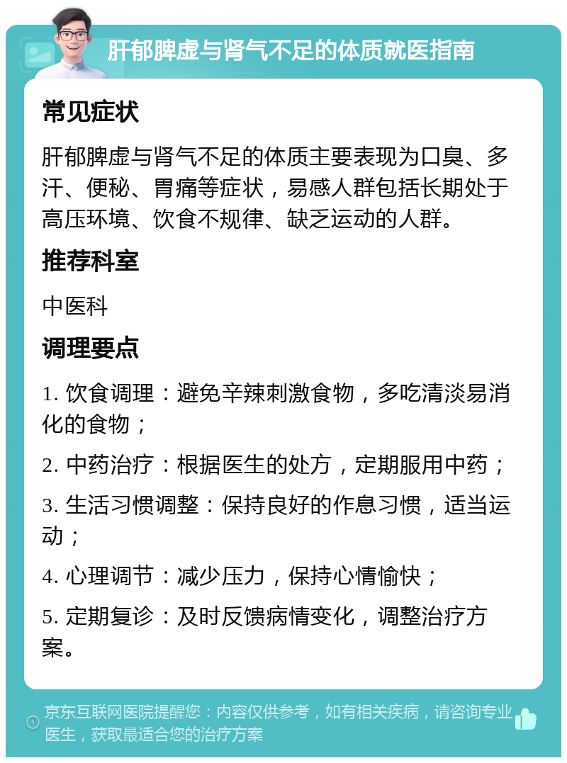 肝郁脾虚与肾气不足的体质就医指南 常见症状 肝郁脾虚与肾气不足的体质主要表现为口臭、多汗、便秘、胃痛等症状，易感人群包括长期处于高压环境、饮食不规律、缺乏运动的人群。 推荐科室 中医科 调理要点 1. 饮食调理：避免辛辣刺激食物，多吃清淡易消化的食物； 2. 中药治疗：根据医生的处方，定期服用中药； 3. 生活习惯调整：保持良好的作息习惯，适当运动； 4. 心理调节：减少压力，保持心情愉快； 5. 定期复诊：及时反馈病情变化，调整治疗方案。