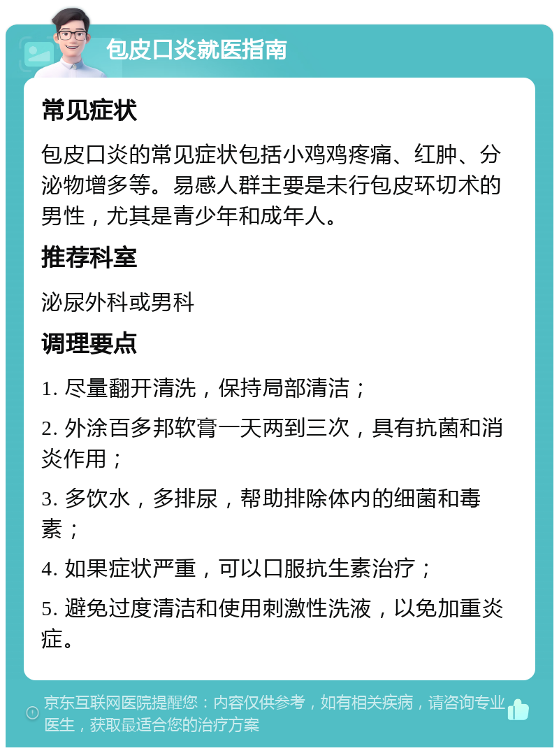 包皮口炎就医指南 常见症状 包皮口炎的常见症状包括小鸡鸡疼痛、红肿、分泌物增多等。易感人群主要是未行包皮环切术的男性，尤其是青少年和成年人。 推荐科室 泌尿外科或男科 调理要点 1. 尽量翻开清洗，保持局部清洁； 2. 外涂百多邦软膏一天两到三次，具有抗菌和消炎作用； 3. 多饮水，多排尿，帮助排除体内的细菌和毒素； 4. 如果症状严重，可以口服抗生素治疗； 5. 避免过度清洁和使用刺激性洗液，以免加重炎症。