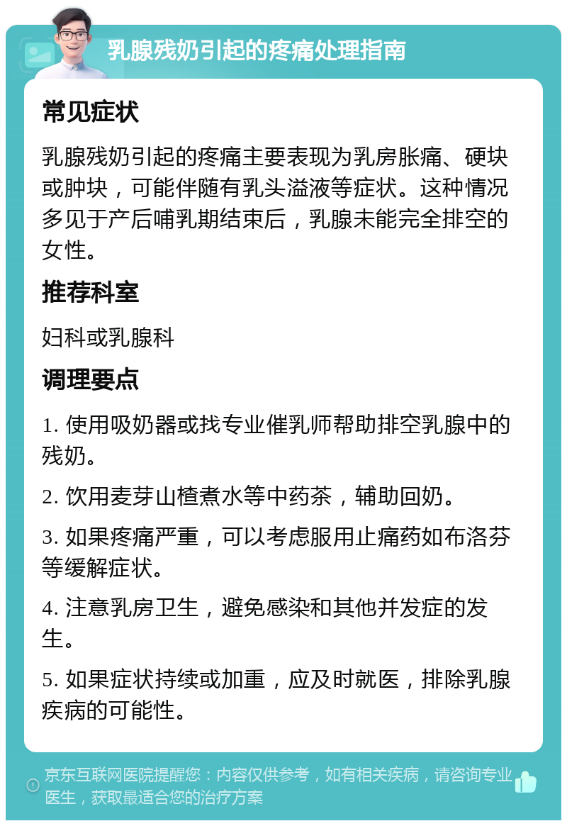 乳腺残奶引起的疼痛处理指南 常见症状 乳腺残奶引起的疼痛主要表现为乳房胀痛、硬块或肿块，可能伴随有乳头溢液等症状。这种情况多见于产后哺乳期结束后，乳腺未能完全排空的女性。 推荐科室 妇科或乳腺科 调理要点 1. 使用吸奶器或找专业催乳师帮助排空乳腺中的残奶。 2. 饮用麦芽山楂煮水等中药茶，辅助回奶。 3. 如果疼痛严重，可以考虑服用止痛药如布洛芬等缓解症状。 4. 注意乳房卫生，避免感染和其他并发症的发生。 5. 如果症状持续或加重，应及时就医，排除乳腺疾病的可能性。