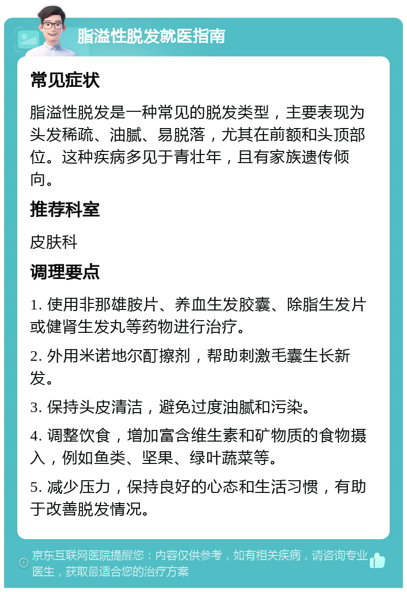 脂溢性脱发就医指南 常见症状 脂溢性脱发是一种常见的脱发类型，主要表现为头发稀疏、油腻、易脱落，尤其在前额和头顶部位。这种疾病多见于青壮年，且有家族遗传倾向。 推荐科室 皮肤科 调理要点 1. 使用非那雄胺片、养血生发胶囊、除脂生发片或健肾生发丸等药物进行治疗。 2. 外用米诺地尔酊擦剂，帮助刺激毛囊生长新发。 3. 保持头皮清洁，避免过度油腻和污染。 4. 调整饮食，增加富含维生素和矿物质的食物摄入，例如鱼类、坚果、绿叶蔬菜等。 5. 减少压力，保持良好的心态和生活习惯，有助于改善脱发情况。