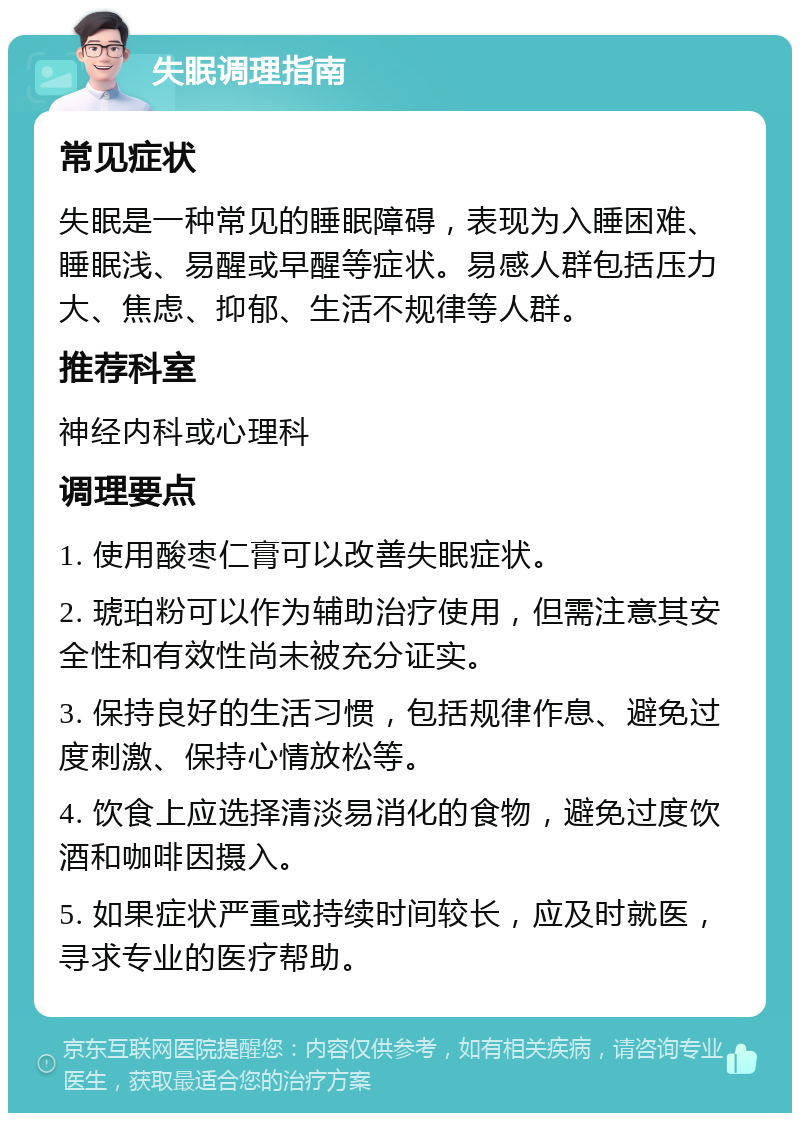 失眠调理指南 常见症状 失眠是一种常见的睡眠障碍，表现为入睡困难、睡眠浅、易醒或早醒等症状。易感人群包括压力大、焦虑、抑郁、生活不规律等人群。 推荐科室 神经内科或心理科 调理要点 1. 使用酸枣仁膏可以改善失眠症状。 2. 琥珀粉可以作为辅助治疗使用，但需注意其安全性和有效性尚未被充分证实。 3. 保持良好的生活习惯，包括规律作息、避免过度刺激、保持心情放松等。 4. 饮食上应选择清淡易消化的食物，避免过度饮酒和咖啡因摄入。 5. 如果症状严重或持续时间较长，应及时就医，寻求专业的医疗帮助。