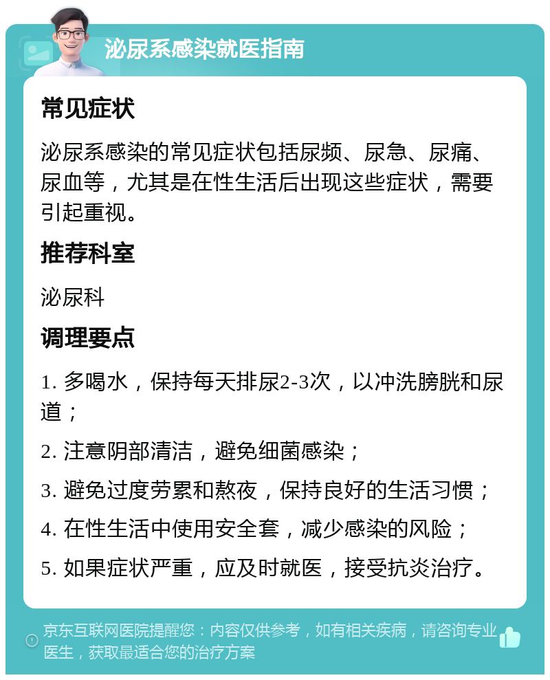 泌尿系感染就医指南 常见症状 泌尿系感染的常见症状包括尿频、尿急、尿痛、尿血等，尤其是在性生活后出现这些症状，需要引起重视。 推荐科室 泌尿科 调理要点 1. 多喝水，保持每天排尿2-3次，以冲洗膀胱和尿道； 2. 注意阴部清洁，避免细菌感染； 3. 避免过度劳累和熬夜，保持良好的生活习惯； 4. 在性生活中使用安全套，减少感染的风险； 5. 如果症状严重，应及时就医，接受抗炎治疗。