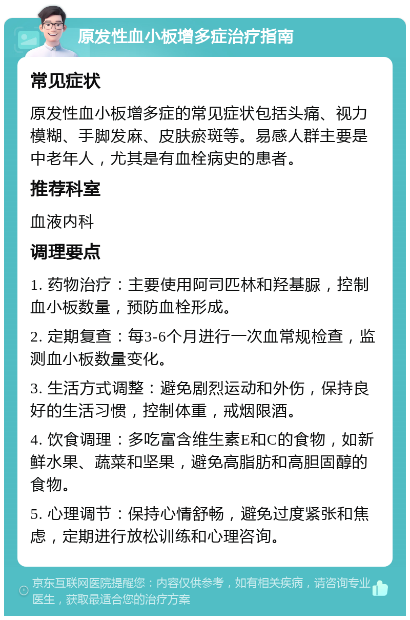 原发性血小板增多症治疗指南 常见症状 原发性血小板增多症的常见症状包括头痛、视力模糊、手脚发麻、皮肤瘀斑等。易感人群主要是中老年人，尤其是有血栓病史的患者。 推荐科室 血液内科 调理要点 1. 药物治疗：主要使用阿司匹林和羟基脲，控制血小板数量，预防血栓形成。 2. 定期复查：每3-6个月进行一次血常规检查，监测血小板数量变化。 3. 生活方式调整：避免剧烈运动和外伤，保持良好的生活习惯，控制体重，戒烟限酒。 4. 饮食调理：多吃富含维生素E和C的食物，如新鲜水果、蔬菜和坚果，避免高脂肪和高胆固醇的食物。 5. 心理调节：保持心情舒畅，避免过度紧张和焦虑，定期进行放松训练和心理咨询。