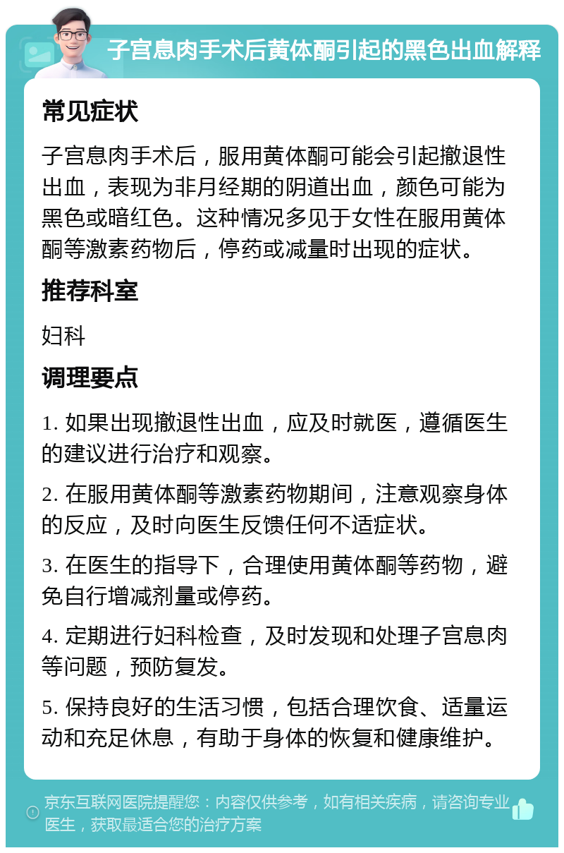 子宫息肉手术后黄体酮引起的黑色出血解释 常见症状 子宫息肉手术后，服用黄体酮可能会引起撤退性出血，表现为非月经期的阴道出血，颜色可能为黑色或暗红色。这种情况多见于女性在服用黄体酮等激素药物后，停药或减量时出现的症状。 推荐科室 妇科 调理要点 1. 如果出现撤退性出血，应及时就医，遵循医生的建议进行治疗和观察。 2. 在服用黄体酮等激素药物期间，注意观察身体的反应，及时向医生反馈任何不适症状。 3. 在医生的指导下，合理使用黄体酮等药物，避免自行增减剂量或停药。 4. 定期进行妇科检查，及时发现和处理子宫息肉等问题，预防复发。 5. 保持良好的生活习惯，包括合理饮食、适量运动和充足休息，有助于身体的恢复和健康维护。