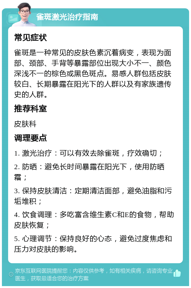 雀斑激光治疗指南 常见症状 雀斑是一种常见的皮肤色素沉着病变，表现为面部、颈部、手背等暴露部位出现大小不一、颜色深浅不一的棕色或黑色斑点。易感人群包括皮肤较白、长期暴露在阳光下的人群以及有家族遗传史的人群。 推荐科室 皮肤科 调理要点 1. 激光治疗：可以有效去除雀斑，疗效确切； 2. 防晒：避免长时间暴露在阳光下，使用防晒霜； 3. 保持皮肤清洁：定期清洁面部，避免油脂和污垢堆积； 4. 饮食调理：多吃富含维生素C和E的食物，帮助皮肤恢复； 5. 心理调节：保持良好的心态，避免过度焦虑和压力对皮肤的影响。