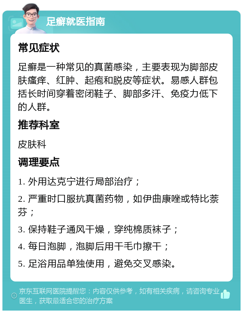 足癣就医指南 常见症状 足癣是一种常见的真菌感染，主要表现为脚部皮肤瘙痒、红肿、起疱和脱皮等症状。易感人群包括长时间穿着密闭鞋子、脚部多汗、免疫力低下的人群。 推荐科室 皮肤科 调理要点 1. 外用达克宁进行局部治疗； 2. 严重时口服抗真菌药物，如伊曲康唑或特比萘芬； 3. 保持鞋子通风干燥，穿纯棉质袜子； 4. 每日泡脚，泡脚后用干毛巾擦干； 5. 足浴用品单独使用，避免交叉感染。