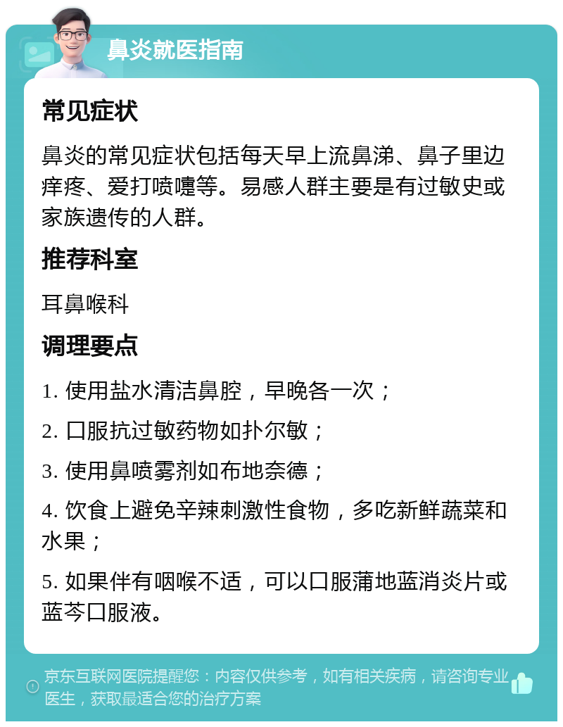 鼻炎就医指南 常见症状 鼻炎的常见症状包括每天早上流鼻涕、鼻子里边痒疼、爱打喷嚏等。易感人群主要是有过敏史或家族遗传的人群。 推荐科室 耳鼻喉科 调理要点 1. 使用盐水清洁鼻腔，早晚各一次； 2. 口服抗过敏药物如扑尔敏； 3. 使用鼻喷雾剂如布地奈德； 4. 饮食上避免辛辣刺激性食物，多吃新鲜蔬菜和水果； 5. 如果伴有咽喉不适，可以口服蒲地蓝消炎片或蓝芩口服液。