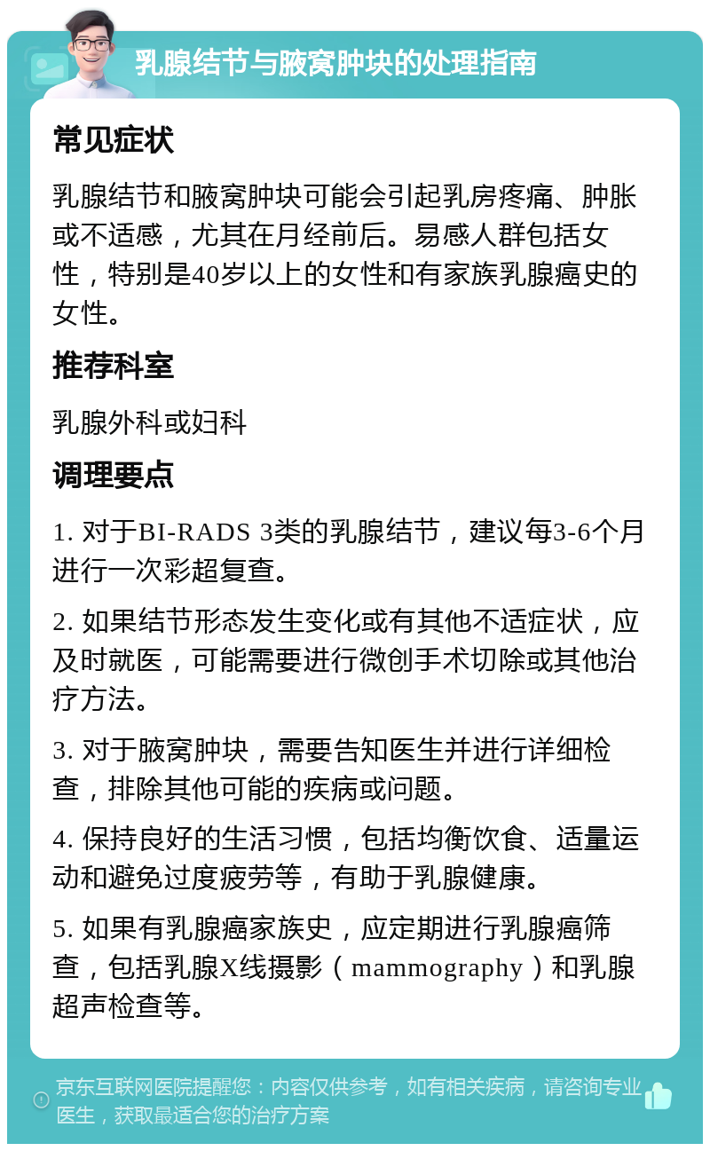 乳腺结节与腋窝肿块的处理指南 常见症状 乳腺结节和腋窝肿块可能会引起乳房疼痛、肿胀或不适感，尤其在月经前后。易感人群包括女性，特别是40岁以上的女性和有家族乳腺癌史的女性。 推荐科室 乳腺外科或妇科 调理要点 1. 对于BI-RADS 3类的乳腺结节，建议每3-6个月进行一次彩超复查。 2. 如果结节形态发生变化或有其他不适症状，应及时就医，可能需要进行微创手术切除或其他治疗方法。 3. 对于腋窝肿块，需要告知医生并进行详细检查，排除其他可能的疾病或问题。 4. 保持良好的生活习惯，包括均衡饮食、适量运动和避免过度疲劳等，有助于乳腺健康。 5. 如果有乳腺癌家族史，应定期进行乳腺癌筛查，包括乳腺X线摄影（mammography）和乳腺超声检查等。