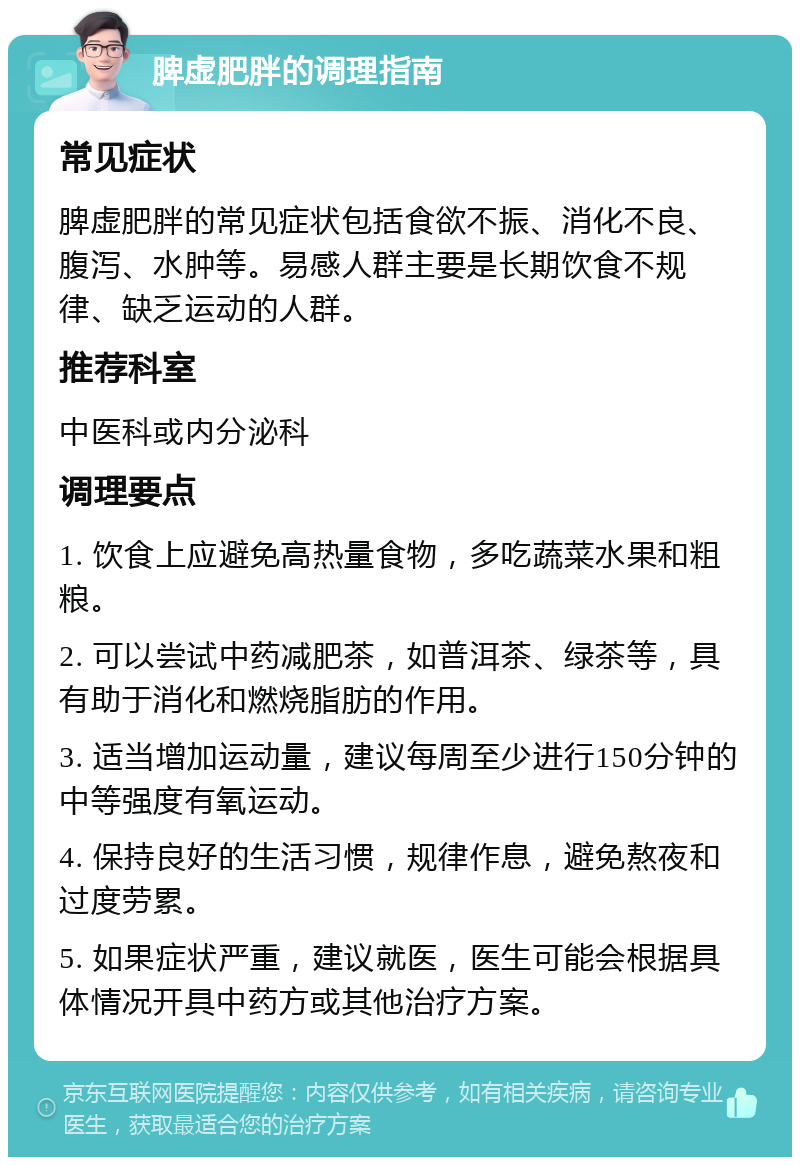 脾虚肥胖的调理指南 常见症状 脾虚肥胖的常见症状包括食欲不振、消化不良、腹泻、水肿等。易感人群主要是长期饮食不规律、缺乏运动的人群。 推荐科室 中医科或内分泌科 调理要点 1. 饮食上应避免高热量食物，多吃蔬菜水果和粗粮。 2. 可以尝试中药减肥茶，如普洱茶、绿茶等，具有助于消化和燃烧脂肪的作用。 3. 适当增加运动量，建议每周至少进行150分钟的中等强度有氧运动。 4. 保持良好的生活习惯，规律作息，避免熬夜和过度劳累。 5. 如果症状严重，建议就医，医生可能会根据具体情况开具中药方或其他治疗方案。