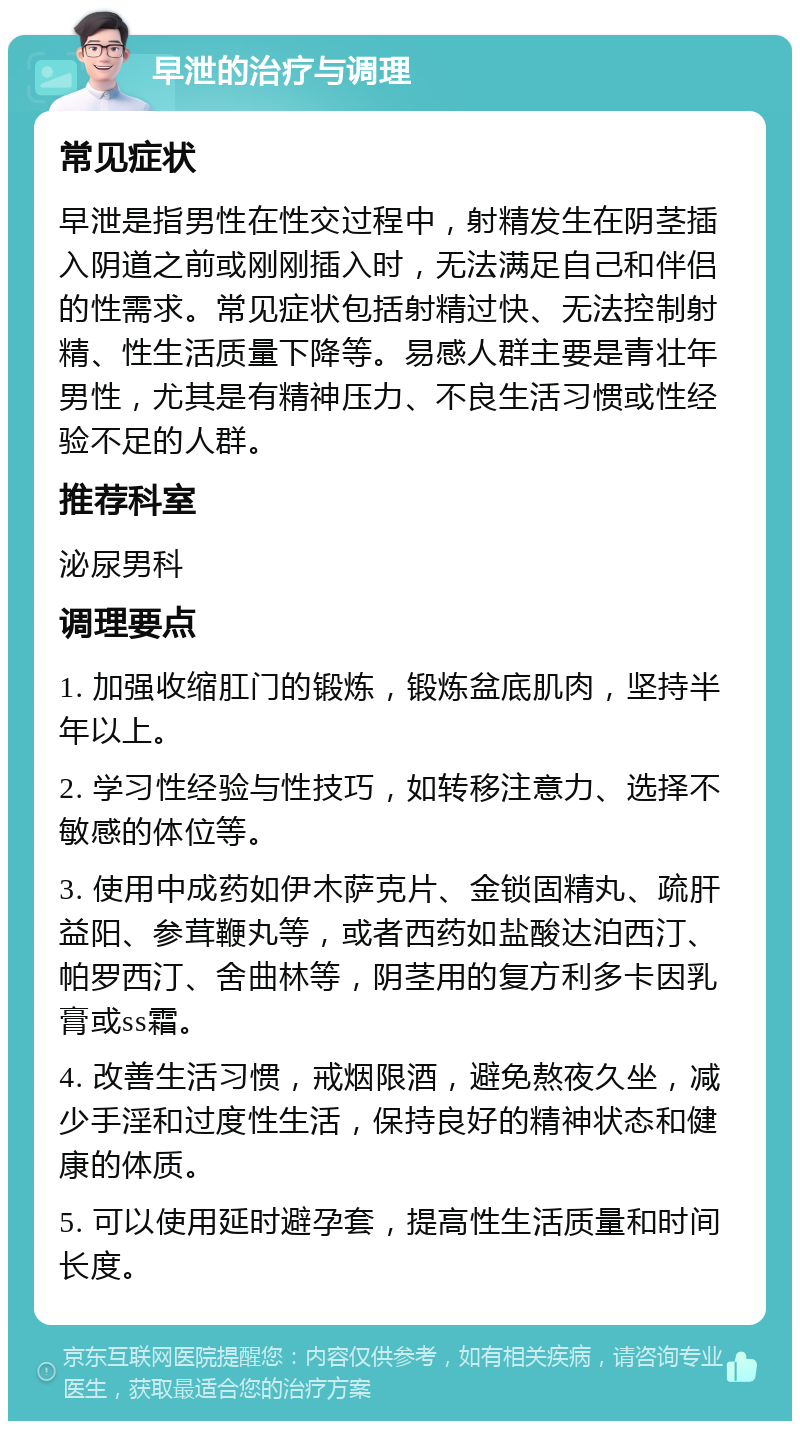 早泄的治疗与调理 常见症状 早泄是指男性在性交过程中，射精发生在阴茎插入阴道之前或刚刚插入时，无法满足自己和伴侣的性需求。常见症状包括射精过快、无法控制射精、性生活质量下降等。易感人群主要是青壮年男性，尤其是有精神压力、不良生活习惯或性经验不足的人群。 推荐科室 泌尿男科 调理要点 1. 加强收缩肛门的锻炼，锻炼盆底肌肉，坚持半年以上。 2. 学习性经验与性技巧，如转移注意力、选择不敏感的体位等。 3. 使用中成药如伊木萨克片、金锁固精丸、疏肝益阳、参茸鞭丸等，或者西药如盐酸达泊西汀、帕罗西汀、舍曲林等，阴茎用的复方利多卡因乳膏或ss霜。 4. 改善生活习惯，戒烟限酒，避免熬夜久坐，减少手淫和过度性生活，保持良好的精神状态和健康的体质。 5. 可以使用延时避孕套，提高性生活质量和时间长度。